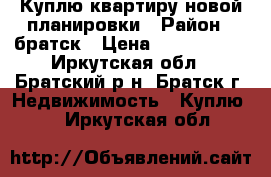Куплю квартиру новой планировки › Район ­ братск › Цена ­ 2 200 000 - Иркутская обл., Братский р-н, Братск г. Недвижимость » Куплю   . Иркутская обл.